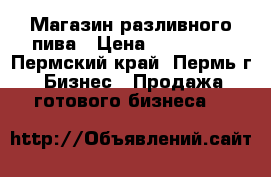 Магазин разливного пива › Цена ­ 180 000 - Пермский край, Пермь г. Бизнес » Продажа готового бизнеса   